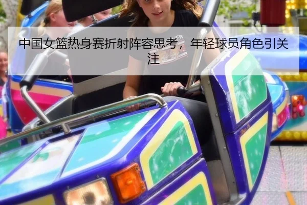 中国女篮热身赛折射阵容思考，年轻球员角色引关注（hth）